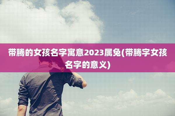 带腾的女孩名字寓意2023属兔(带腾字女孩名字的意义)