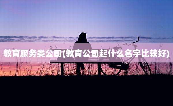 教育服务类公司(教育公司起什么名字比较好)
