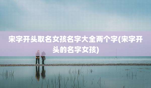 宋字开头取名女孩名字大全两个字(宋字开头的名字女孩)