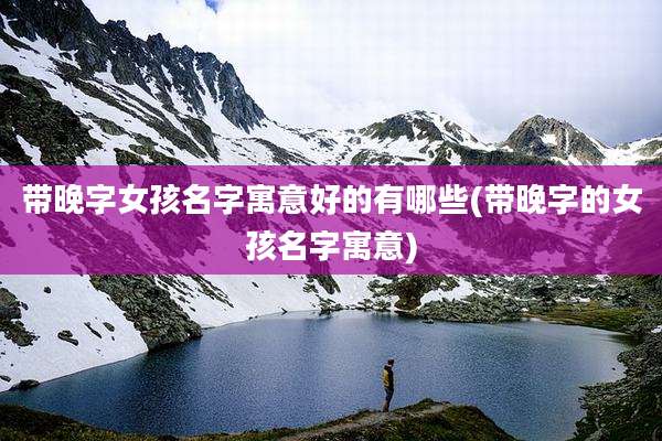 带晚字女孩名字寓意好的有哪些(带晚字的女孩名字寓意)