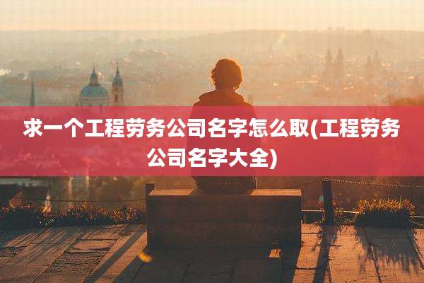 求一个工程劳务公司名字怎么取(工程劳务公司名字大全)