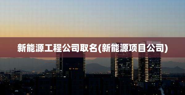 新能源工程公司取名(新能源项目公司)