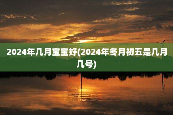 2024年几月宝宝好(2024年冬月初五是几月几号)