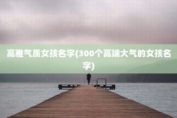高雅气质女孩名字(300个高端大气的女孩名字)