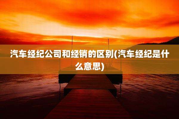 汽车经纪公司和经销的区别(汽车经纪是什么意思)