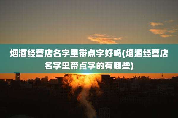 烟酒经营店名字里带点字好吗(烟酒经营店名字里带点字的有哪些)