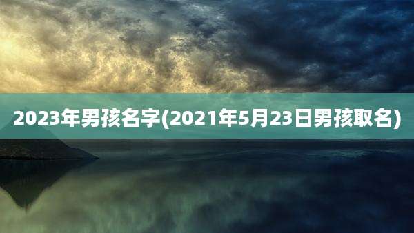 2023年男孩名字(2021年5月23日男孩取名)