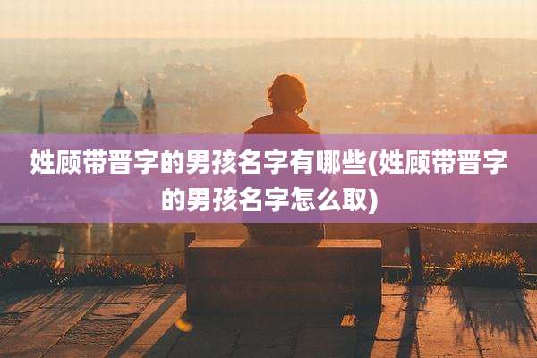 姓顾带晋字的男孩名字有哪些(姓顾带晋字的男孩名字怎么取)