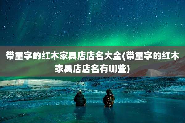 带重字的红木家具店店名大全(带重字的红木家具店店名有哪些)