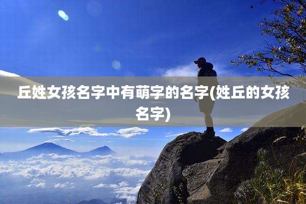 丘姓女孩名字中有萌字的名字(姓丘的女孩名字)