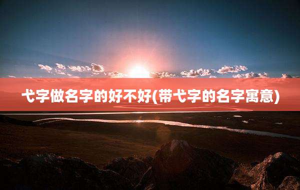 弋字做名字的好不好(带弋字的名字寓意)