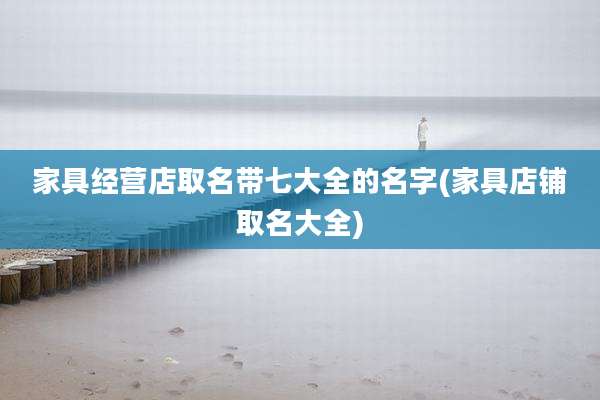 家具经营店取名带七大全的名字(家具店铺取名大全)