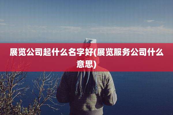 展览公司起什么名字好(展览服务公司什么意思)