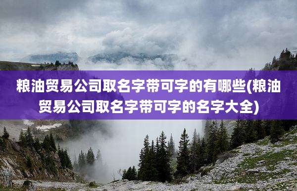 粮油贸易公司取名字带可字的有哪些(粮油贸易公司取名字带可字的名字大全)
