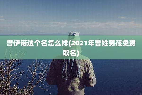 曹伊诺这个名怎么样(2021年曹姓男孩免费取名)