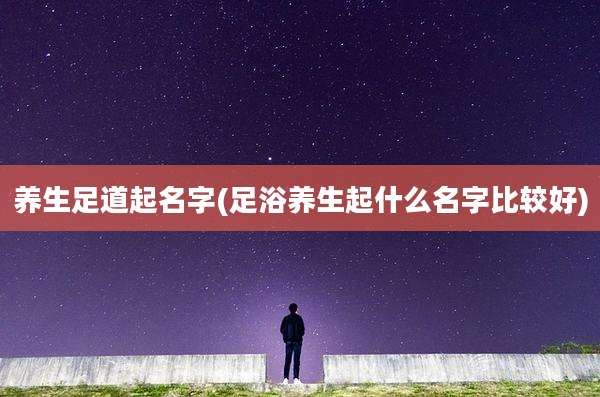 养生足道起名字(足浴养生起什么名字比较好)