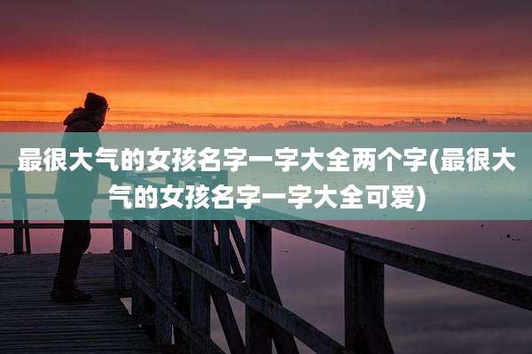 最很大气的女孩名字一字大全两个字(最很大气的女孩名字一字大全可爱)
