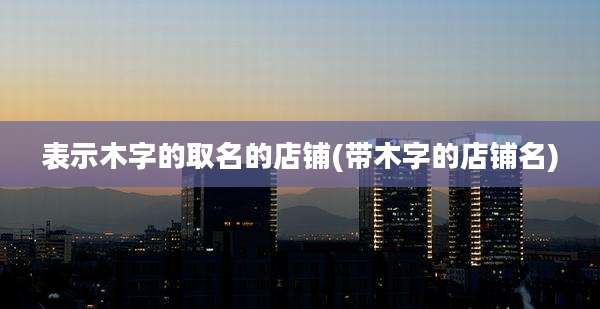 表示木字的取名的店铺(带木字的店铺名)