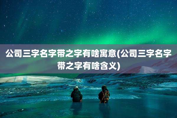 公司三字名字带之字有啥寓意(公司三字名字带之字有啥含义)