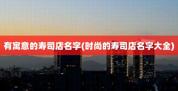有寓意的寿司店名字(时尚的寿司店名字大全)