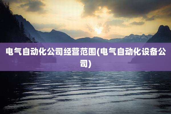 电气自动化公司经营范围(电气自动化设备公司)