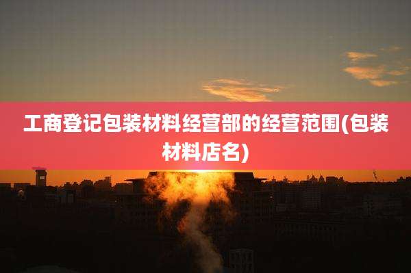 工商登记包装材料经营部的经营范围(包装材料店名)