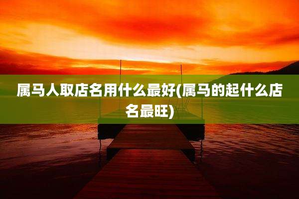 属马人取店名用什么最好(属马的起什么店名最旺)
