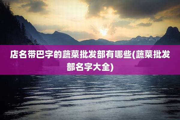店名带巴字的蔬菜批发部有哪些(蔬菜批发部名字大全)