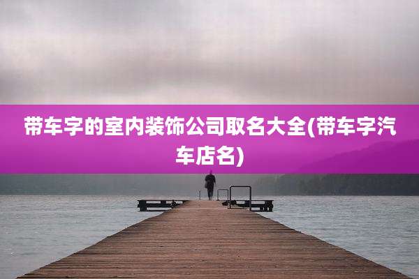 带车字的室内装饰公司取名大全(带车字汽车店名)
