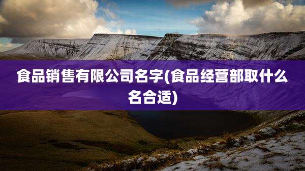 食品销售有限公司名字(食品经营部取什么名合适)