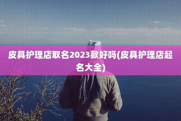 皮具护理店取名2023款好吗(皮具护理店起名大全)