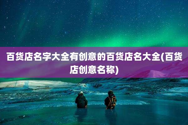 百货店名字大全有创意的百货店名大全(百货店创意名称)
