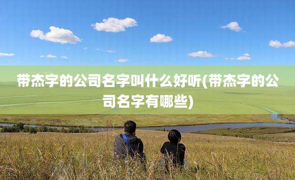 带杰字的公司名字叫什么好听(带杰字的公司名字有哪些)