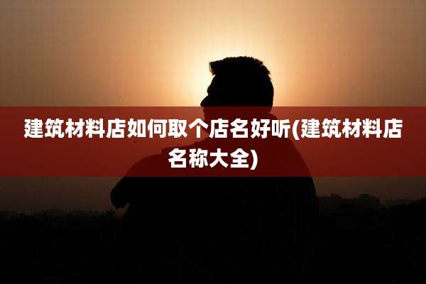 建筑材料店如何取个店名好听(建筑材料店名称大全)