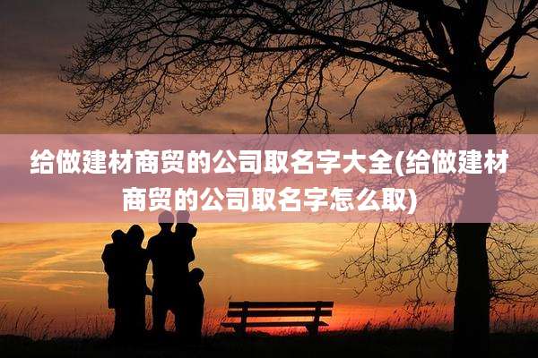 给做建材商贸的公司取名字大全(给做建材商贸的公司取名字怎么取)