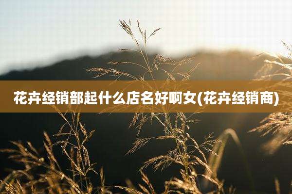 花卉经销部起什么店名好啊女(花卉经销商)