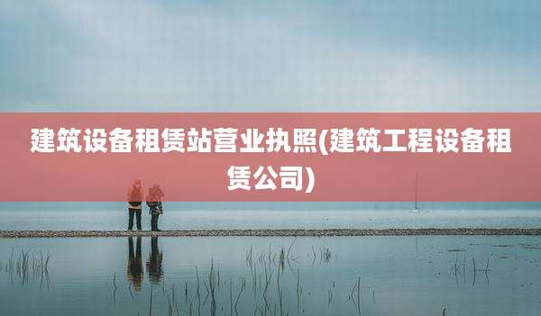 建筑设备租赁站营业执照(建筑工程设备租赁公司)