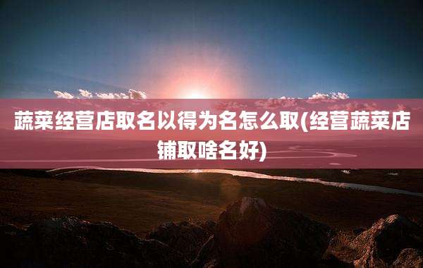 蔬菜经营店取名以得为名怎么取(经营蔬菜店铺取啥名好)