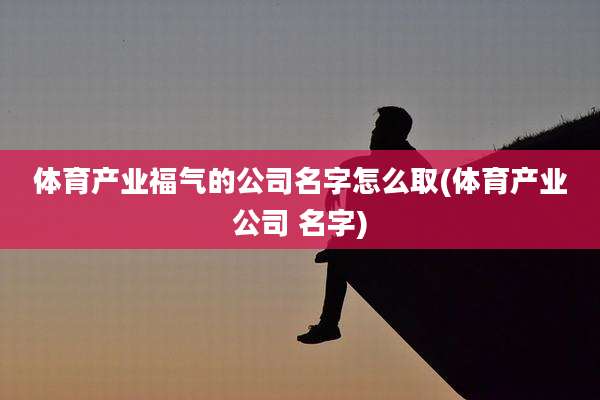 体育产业福气的公司名字怎么取(体育产业公司 名字)