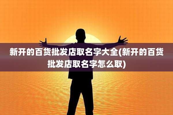 新开的百货批发店取名字大全(新开的百货批发店取名字怎么取)
