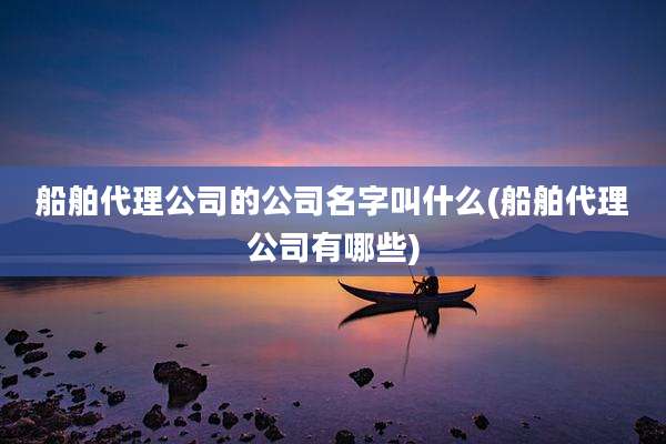 船舶代理公司的公司名字叫什么(船舶代理公司有哪些)