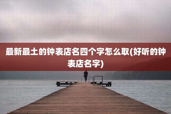 最新最土的钟表店名四个字怎么取(好听的钟表店名字)