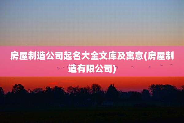 房屋制造公司起名大全文库及寓意(房屋制造有限公司)