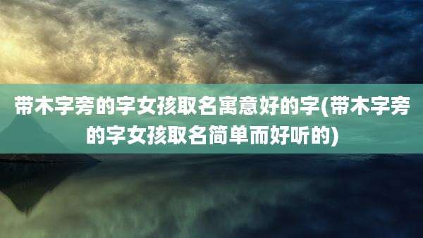 带木字旁的字女孩取名寓意好的字(带木字旁的字女孩取名简单而好听的)