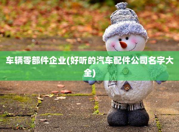 车辆零部件企业(好听的汽车配件公司名字大全)