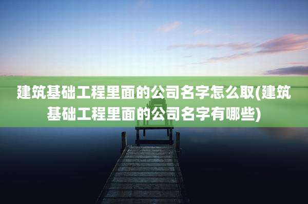 建筑基础工程里面的公司名字怎么取(建筑基础工程里面的公司名字有哪些)