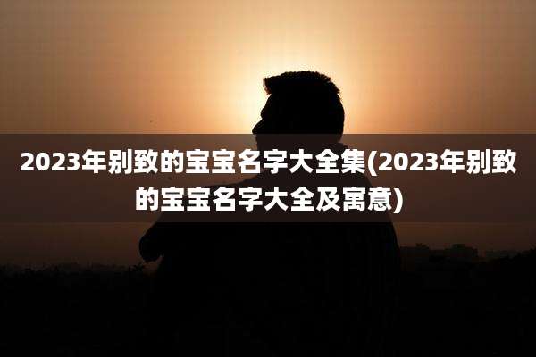 2023年别致的宝宝名字大全集(2023年别致的宝宝名字大全及寓意)