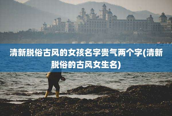 清新脱俗古风的女孩名字贵气两个字(清新脱俗的古风女生名)