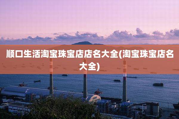 顺口生活淘宝珠宝店店名大全(淘宝珠宝店名大全)