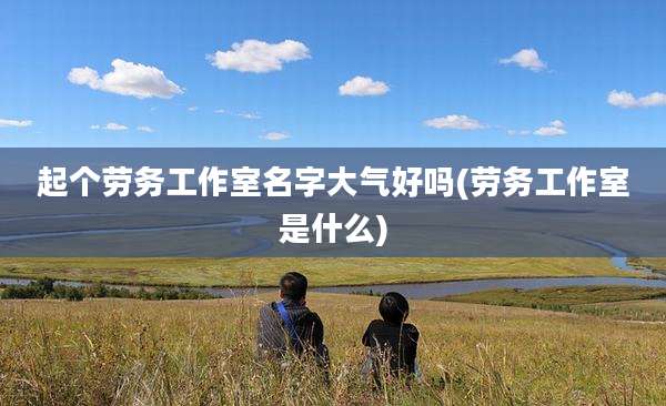 起个劳务工作室名字大气好吗(劳务工作室是什么)